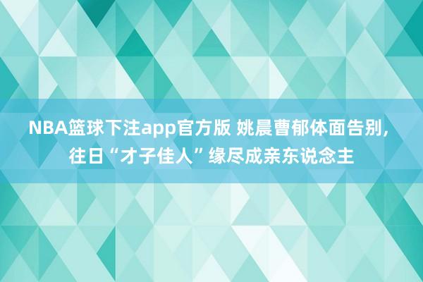 NBA篮球下注app官方版 姚晨曹郁体面告别， 往日“才子佳人”缘尽成亲东说念主
