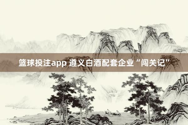 篮球投注app 遵义白酒配套企业“闯关记”