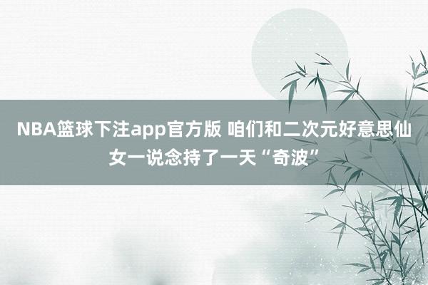 NBA篮球下注app官方版 咱们和二次元好意思仙女一说念持了一天“奇波”