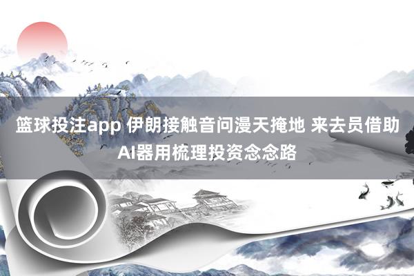 篮球投注app 伊朗接触音问漫天掩地 来去员借助AI器用梳理投资念念路