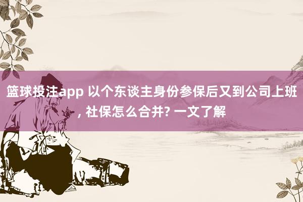 篮球投注app 以个东谈主身份参保后又到公司上班， 社保怎么合并? 一文了解