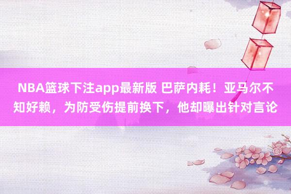 NBA篮球下注app最新版 巴萨内耗！亚马尔不知好赖，为防受伤提前换下，他却曝出针对言论