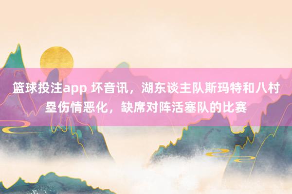 篮球投注app 坏音讯，湖东谈主队斯玛特和八村塁伤情恶化，缺席对阵活塞队的比赛