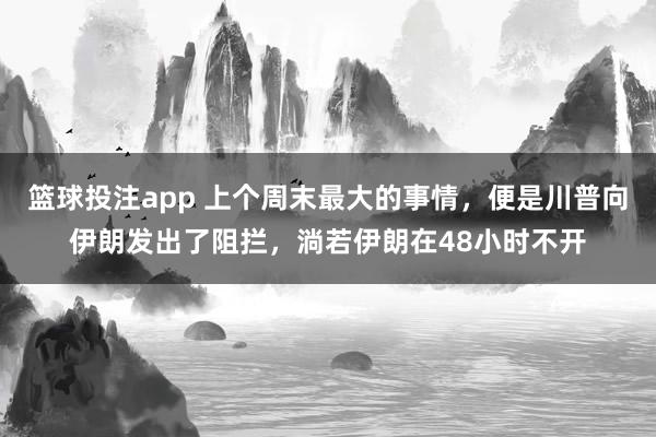 篮球投注app 上个周末最大的事情，便是川普向伊朗发出了阻拦，淌若伊朗在48小时不开