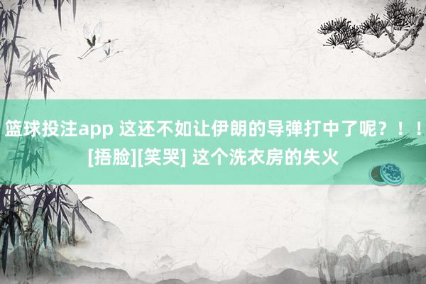 篮球投注app 这还不如让伊朗的导弹打中了呢？！！[捂脸][笑哭] 这个洗衣房的失火