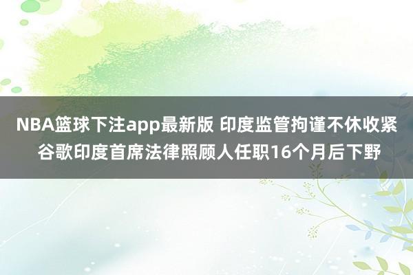 NBA篮球下注app最新版 印度监管拘谨不休收紧 谷歌印度首席法律照顾人任职16个月后下野
