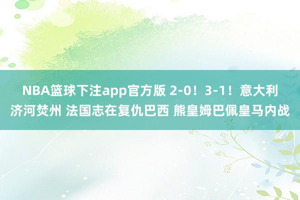 NBA篮球下注app官方版 2-0！3-1！意大利济河焚州 法国志在复仇巴西 熊皇姆巴佩皇马内战
