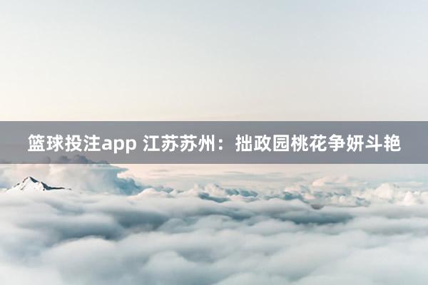 篮球投注app 江苏苏州：拙政园桃花争妍斗艳