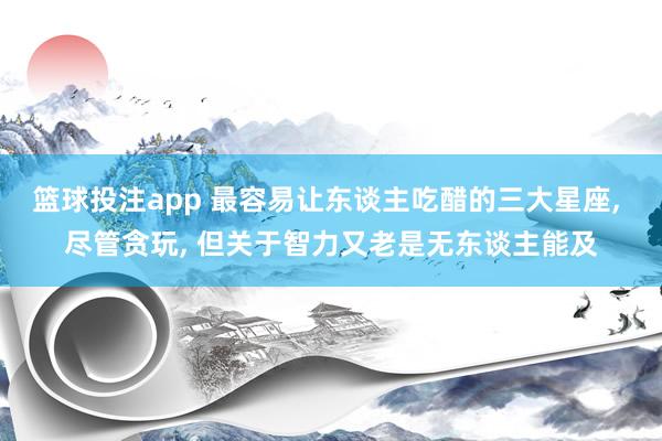 篮球投注app 最容易让东谈主吃醋的三大星座， 尽管贪玩， 但关于智力又老是无东谈主能及