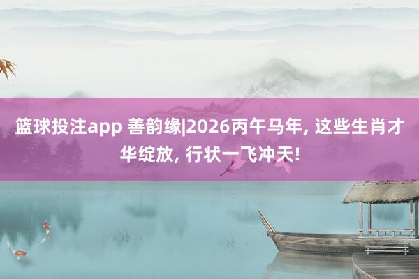 篮球投注app 善韵缘|2026丙午马年， 这些生肖才华绽放， 行状一飞冲天!