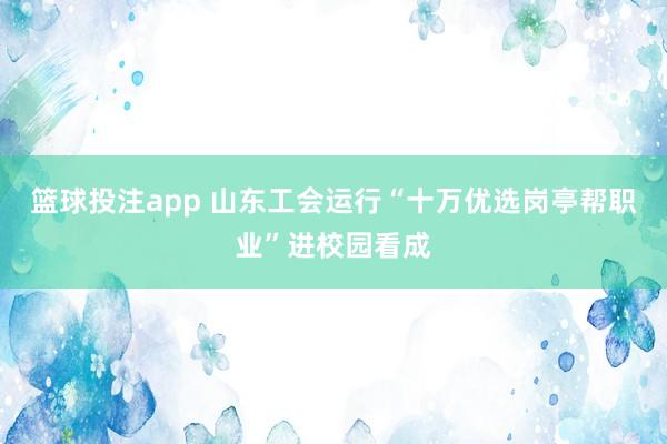 篮球投注app 山东工会运行“十万优选岗亭帮职业”进校园看成