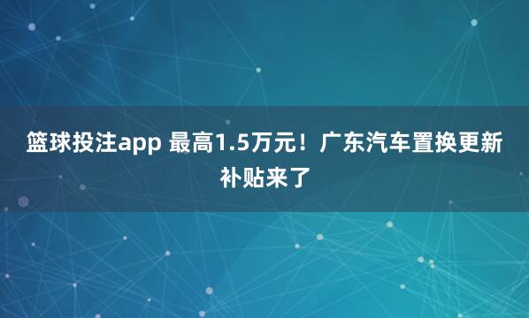 篮球投注app 最高1.5万元！广东汽车置换更新补贴来了