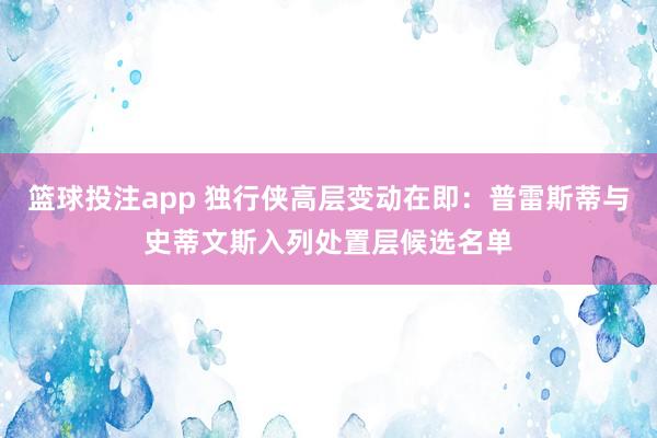 篮球投注app 独行侠高层变动在即:普雷斯蒂与史蒂文斯入列处置层候选名单