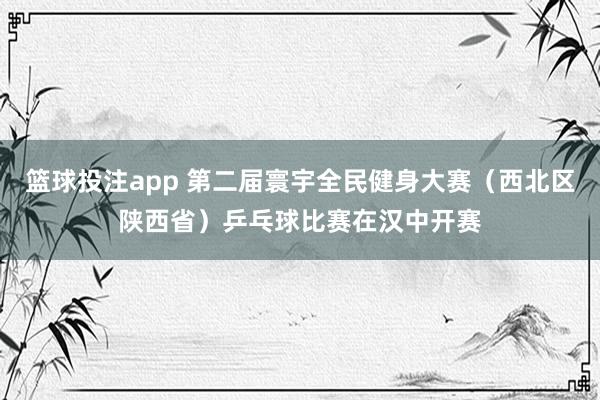 篮球投注app 第二届寰宇全民健身大赛（西北区陕西省）乒乓球比赛在汉中开赛