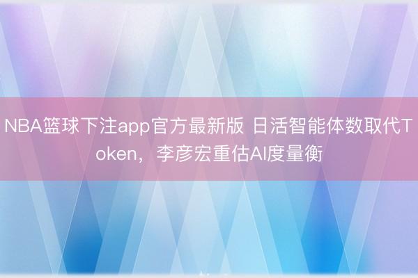 NBA篮球下注app官方最新版 日活智能体数取代Token，李彦宏重估AI度量衡