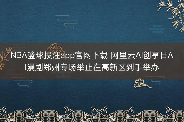 NBA篮球投注app官网下载 阿里云AI创享日AI漫剧郑州专场举止在高新区到手举办