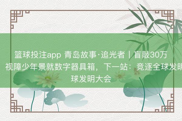 篮球投注app 青岛故事·追光者丨盲敲30万代码！视障少年景就数字器具箱，下一站：竞逐全球发明大会
