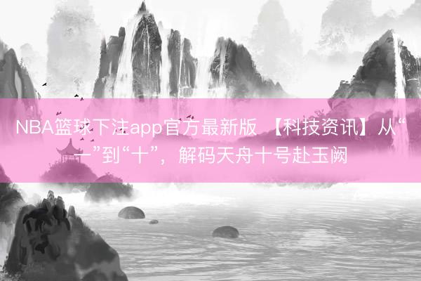 NBA篮球下注app官方最新版 【科技资讯】从“一”到“十”，解码天舟十号赴玉阙