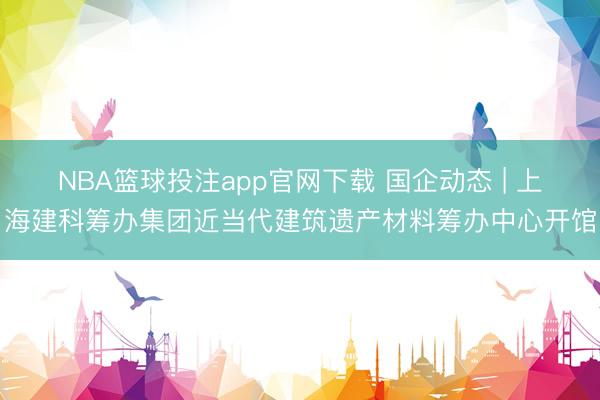 NBA篮球投注app官网下载 国企动态 | 上海建科筹办集团近当代建筑遗产材料筹办中心开馆