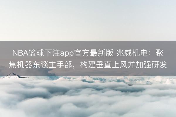 NBA篮球下注app官方最新版 兆威机电：聚焦机器东谈主手部，构建垂直上风并加强研发