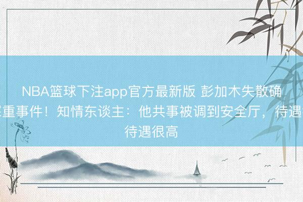 NBA篮球下注app官方最新版 彭加木失散确为深重事件！知情东谈主：他共事被调到安全厅，待遇很高