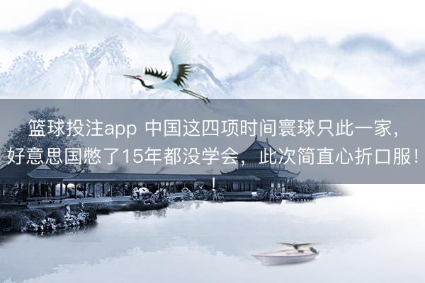 篮球投注app 中国这四项时间寰球只此一家，好意思国憋了15年都没学会，此次简直心折口服！