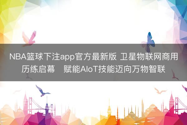 NBA篮球下注app官方最新版 卫星物联网商用历练启幕　赋能AIoT技能迈向万物智联