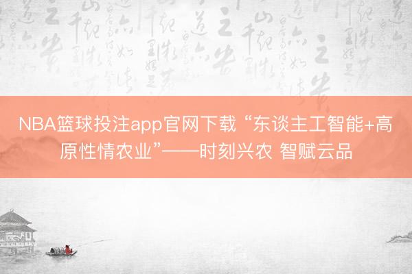 NBA篮球投注app官网下载 “东谈主工智能+高原性情农业”——时刻兴农 智赋云品