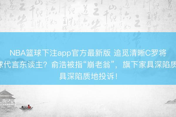 NBA篮球下注app官方最新版 追觅清晰C罗将出任全球代言东谈主？俞浩被指“崩老翁”，旗下家具深陷质地投诉！