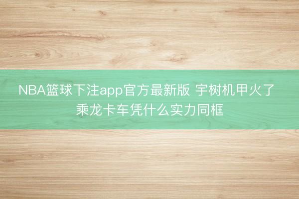NBA篮球下注app官方最新版 宇树机甲火了 乘龙卡车凭什么实力同框