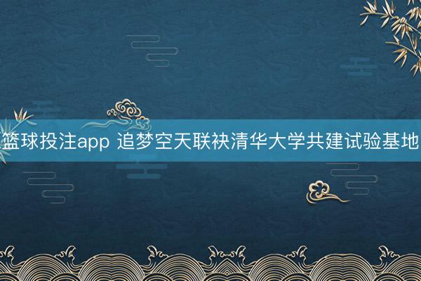 篮球投注app 追梦空天联袂清华大学共建试验基地