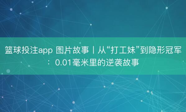篮球投注app 图片故事丨从“打工妹”到隐形冠军：0.01毫米里的逆袭故事