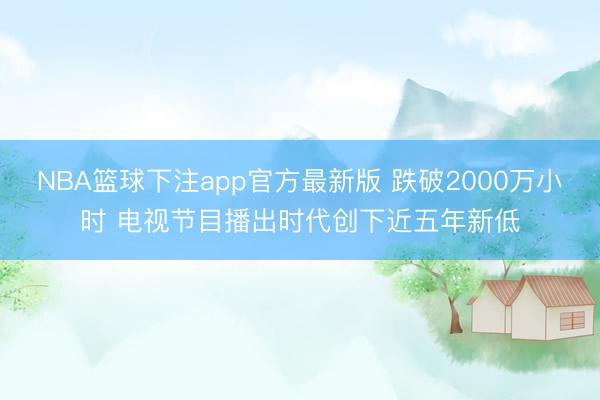 NBA篮球下注app官方最新版 跌破2000万小时 电视节目播出时代创下近五年新低