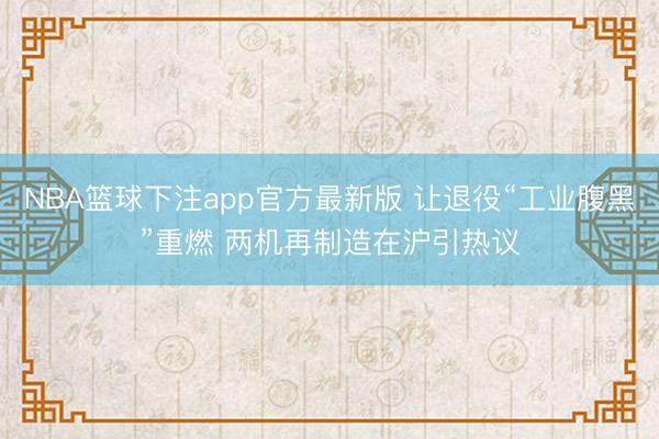 NBA篮球下注app官方最新版 让退役“工业腹黑”重燃 两机再制造在沪引热议