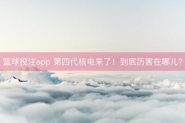 篮球投注app 第四代核电来了！到底历害在哪儿？