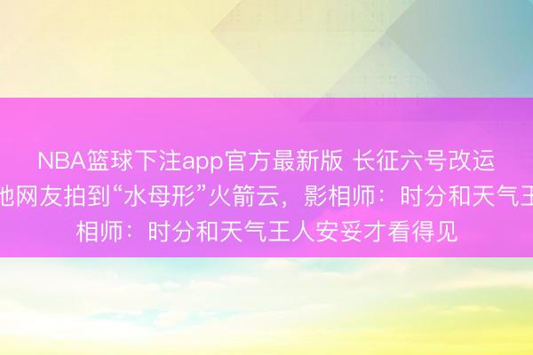 NBA篮球下注app官方最新版 长征六号改运输火箭辐射，多地网友拍到“水母形”火箭云，影相师：时分和天气王人安妥才看得见