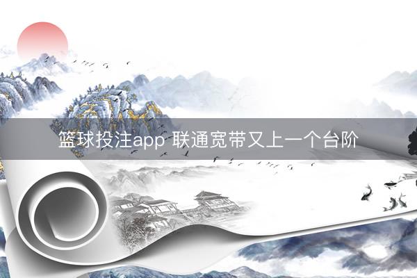 篮球投注app 联通宽带又上一个台阶