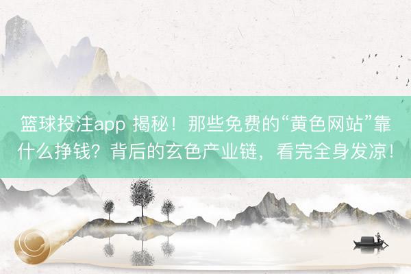 篮球投注app 揭秘！那些免费的“黄色网站”靠什么挣钱？背后的玄色产业链，看完全身发凉！