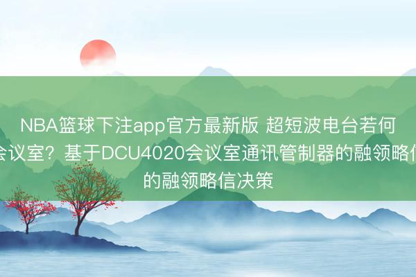 NBA篮球下注app官方最新版 超短波电台若何接入会议室？基于DCU4020会议室通讯管制器的融领略信决策