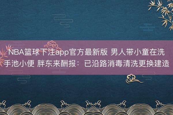 NBA篮球下注app官方最新版 男人带小童在洗手池小便 胖东来酬报：已沿路消毒清洗更换建造
