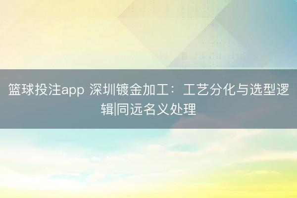 篮球投注app 深圳镀金加工：工艺分化与选型逻辑|同远名义处理