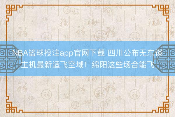 NBA篮球投注app官网下载 四川公布无东谈主机最新适飞空域！绵阳这些场合能飞