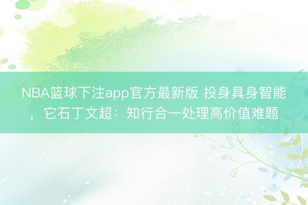 NBA篮球下注app官方最新版 投身具身智能，它石丁文超：知行合一处理高价值难题