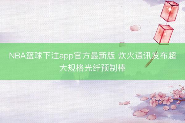 NBA篮球下注app官方最新版 炊火通讯发布超大规格光纤预制棒