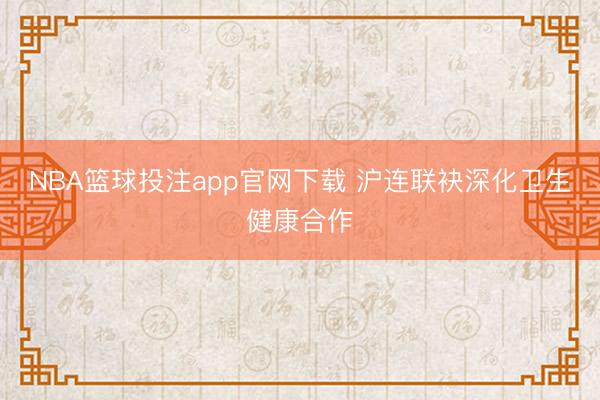 NBA篮球投注app官网下载 沪连联袂深化卫生健康合作