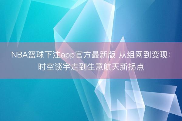 NBA篮球下注app官方最新版 从组网到变现：时空谈宇走到生意航天新拐点