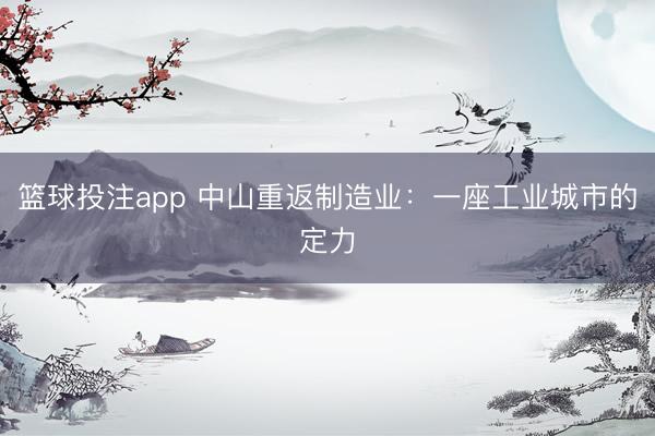 篮球投注app 中山重返制造业：一座工业城市的定力