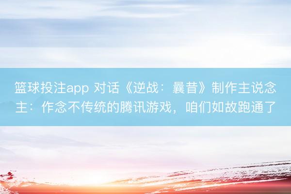 篮球投注app 对话《逆战：曩昔》制作主说念主：作念不传统的腾讯游戏，咱们如故跑通了