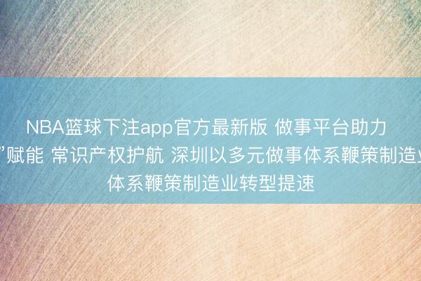 NBA篮球下注app官方最新版 做事平台助力 “数智职工”赋能 常识产权护航 深圳以多元做事体系鞭策制造业转型提速