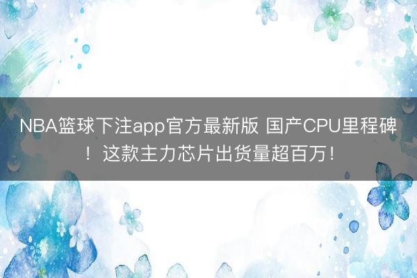 NBA篮球下注app官方最新版 国产CPU里程碑！这款主力芯片出货量超百万！